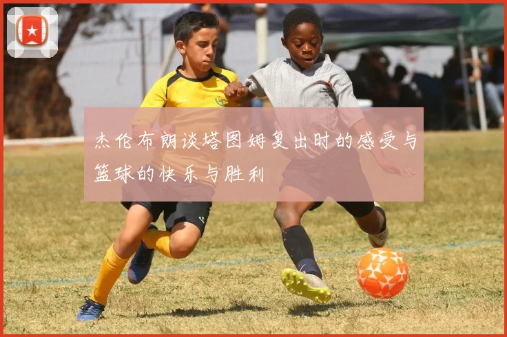 杰伦布朗谈塔图姆复出时的感受与篮球的快乐与胜利
