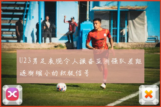 U23男足表现令人振奋亚洲强队差距逐渐缩小的积极信号