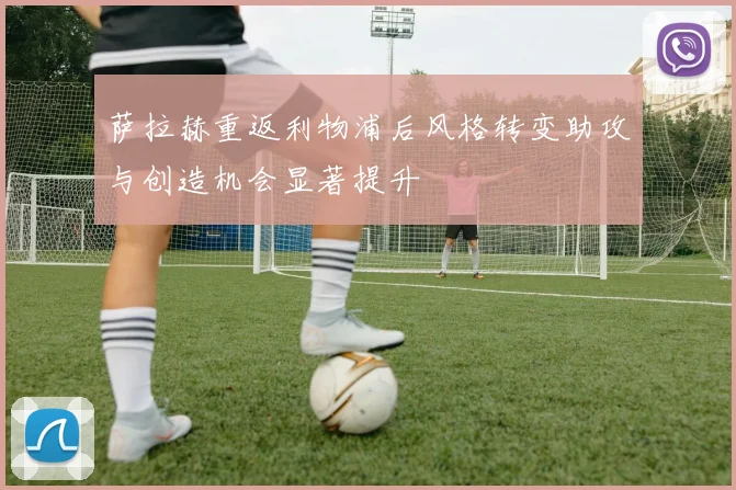 萨拉赫重返利物浦后风格转变助攻与创造机会显著提升