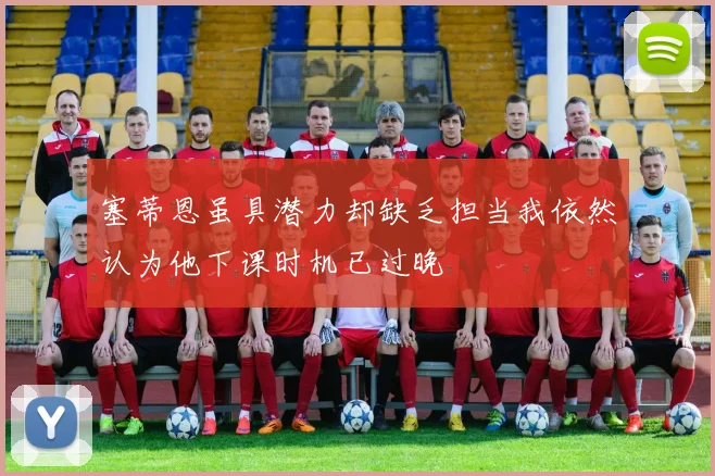 塞蒂恩虽具潜力却缺乏担当我依然认为他下课时机已过晚