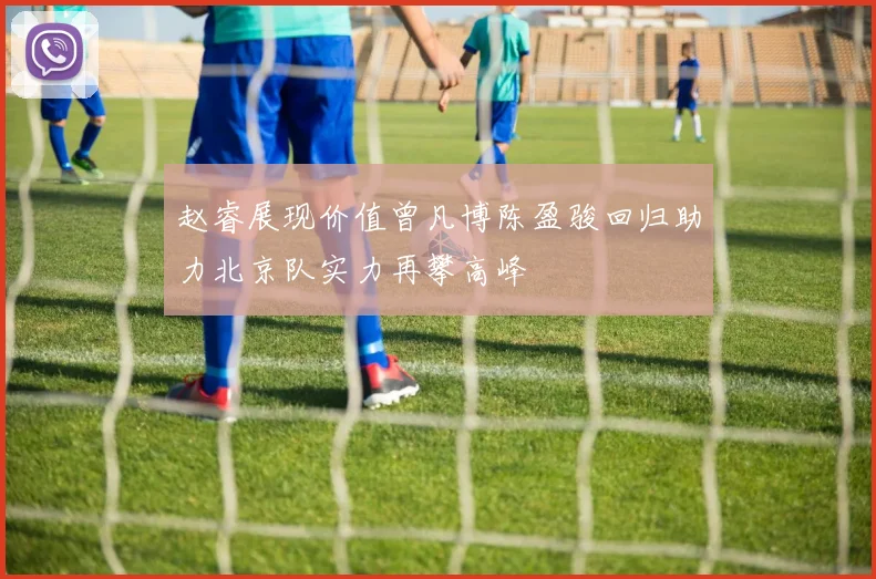 赵睿展现价值曾凡博陈盈骏回归助力北京队实力再攀高峰
