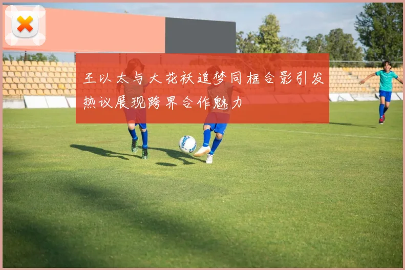 王以太与大花袄追梦同框合影引发热议展现跨界合作魅力