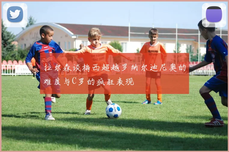 拉尔森谈梅西超越罗纳尔迪尼奥的难度与C罗的疯狂表现