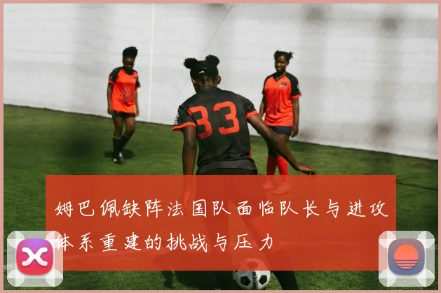 姆巴佩缺阵法国队面临队长与进攻体系重建的挑战与压力