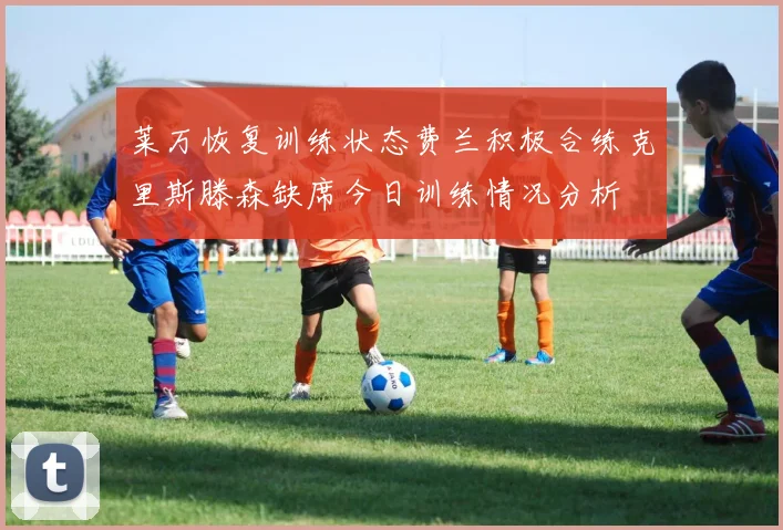 莱万恢复训练状态费兰积极合练克里斯滕森缺席今日训练情况分析