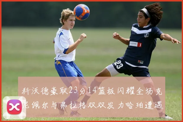 科沃德豪取23分14篮板闪耀全场克尼佩尔与弗拉格双双发力哈珀遭遇瓶颈表现低迷