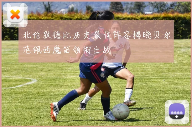 北伦敦德比历史最佳阵容揭晓贝尔范佩西魔笛领衔出战