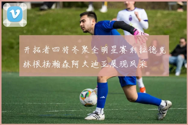 开拓者四将齐聚全明星赛利拉德克林根杨瀚森阿夫迪亚展现风采