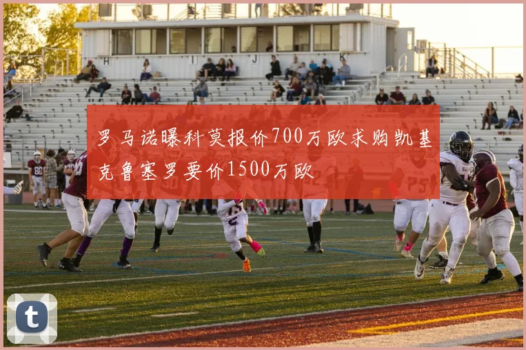 罗马诺曝科莫报价700万欧求购凯基克鲁塞罗要价1500万欧
