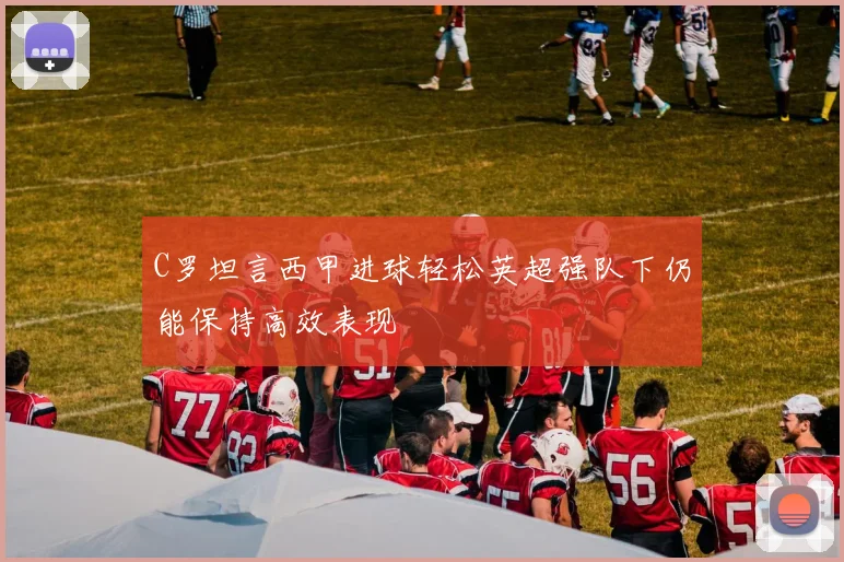 C罗坦言西甲进球轻松英超强队下仍能保持高效表现