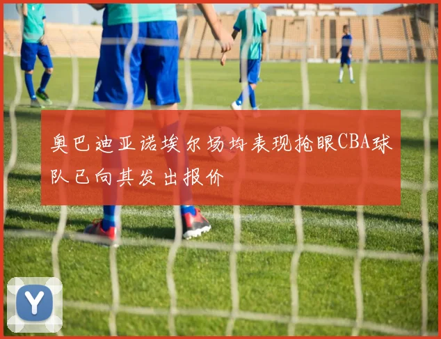 奥巴迪亚诺埃尔场均表现抢眼CBA球队已向其发出报价