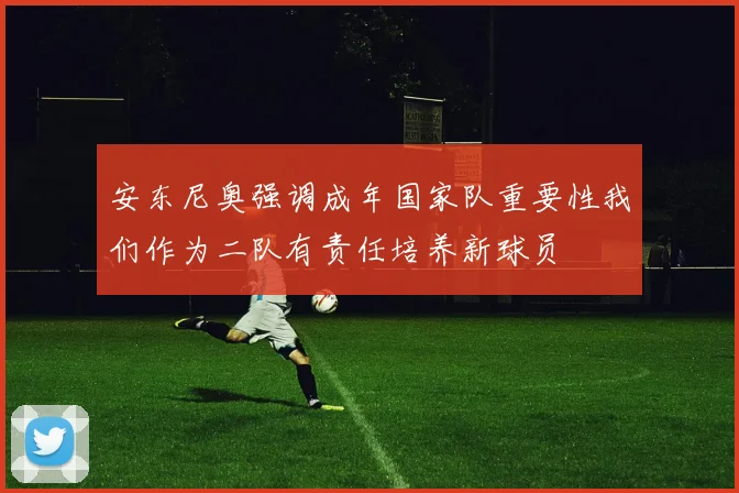 安东尼奥强调成年国家队重要性我们作为二队有责任培养新球员