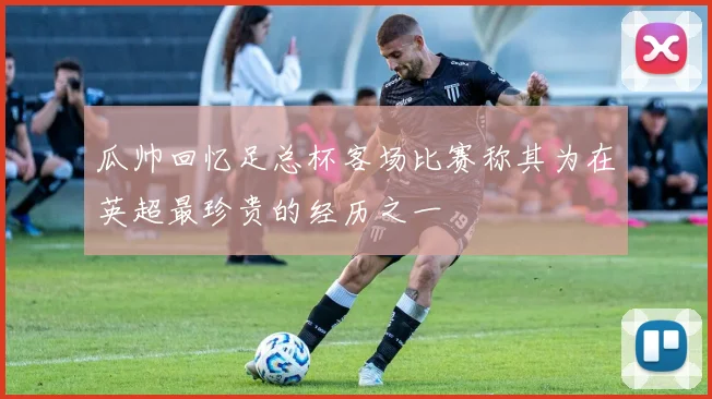 瓜帅回忆足总杯客场比赛称其为在英超最珍贵的经历之一