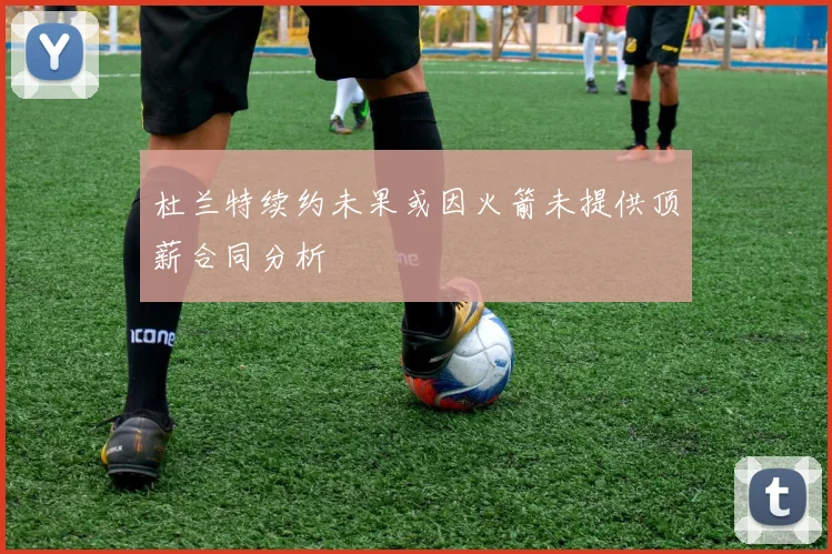 杜兰特续约未果或因火箭未提供顶薪合同分析