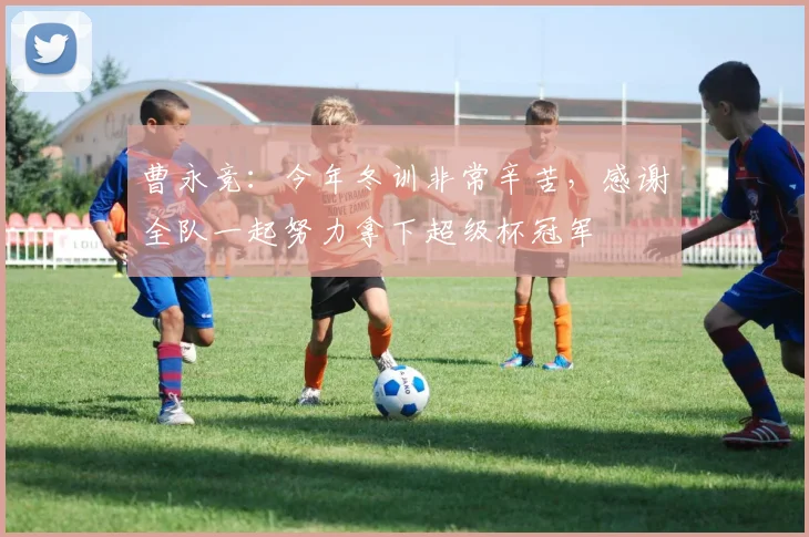 曹永竞：今年冬训非常辛苦，感谢全队一起努力拿下超级杯冠军
