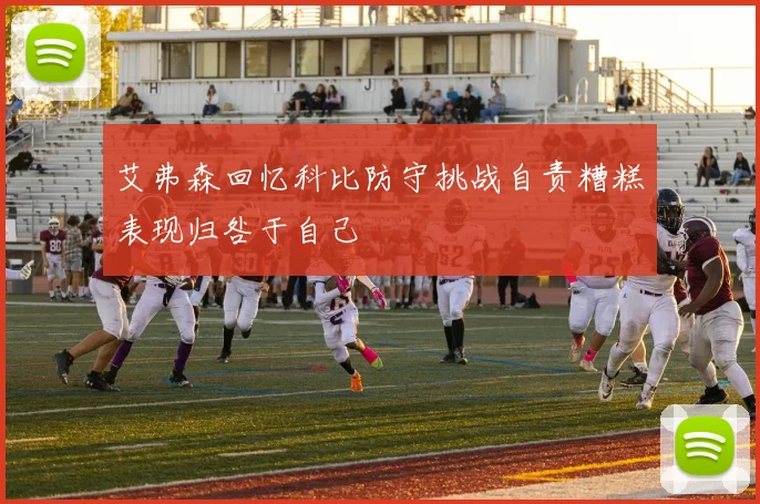 艾弗森回忆科比防守挑战自责糟糕表现归咎于自己