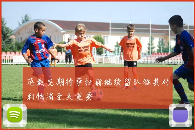 范戴克期待萨拉赫继续留队称其对利物浦至关重要