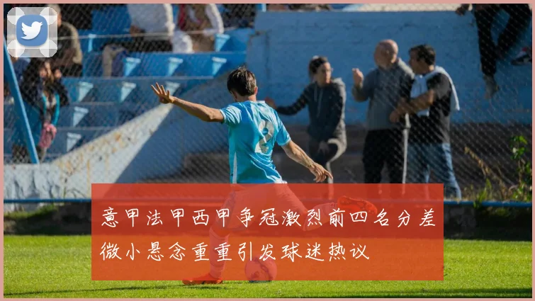 意甲法甲西甲争冠激烈前四名分差微小悬念重重引发球迷热议