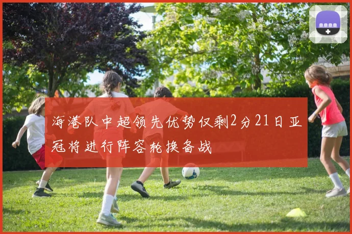 海港队中超领先优势仅剩2分21日亚冠将进行阵容轮换备战