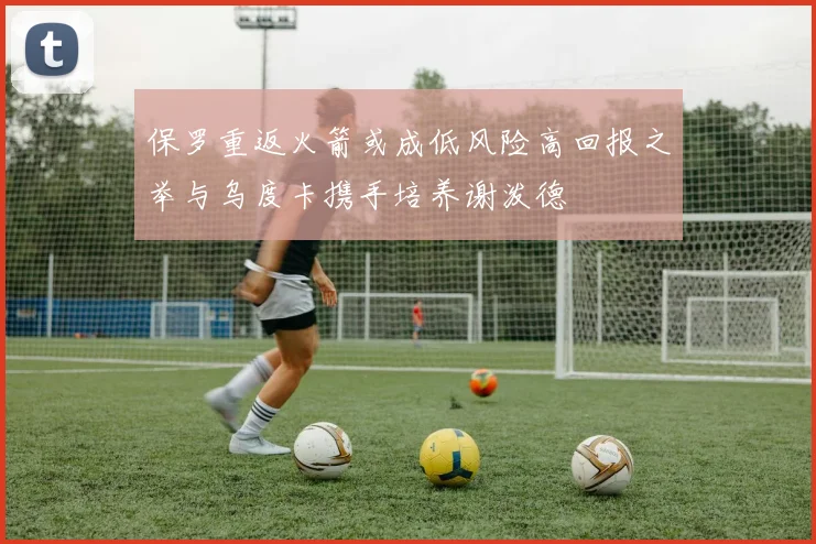 保罗重返火箭或成低风险高回报之举与乌度卡携手培养谢泼德